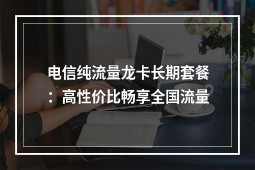 电信纯流量龙卡长期套餐：高性价比畅享全国流量