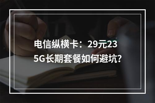 电信纵横卡：29元235G长期套餐如何避坑？