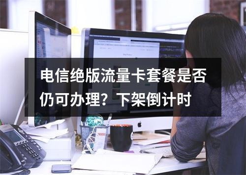 电信绝版流量卡套餐是否仍可办理？下架倒计时