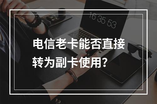 电信老卡能否直接转为副卡使用？