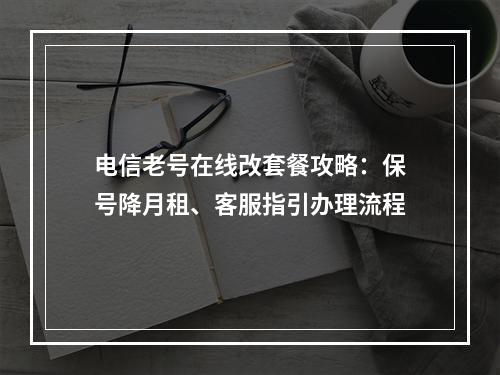 电信老号在线改套餐攻略：保号降月租、客服指引办理流程