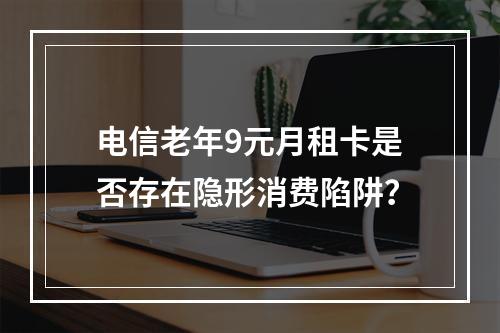 电信老年9元月租卡是否存在隐形消费陷阱？