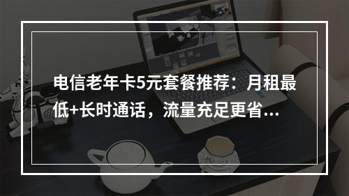 电信老年卡5元套餐推荐：月租最低+长时通话，流量充足更省心