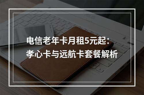 电信老年卡月租5元起：孝心卡与远航卡套餐解析