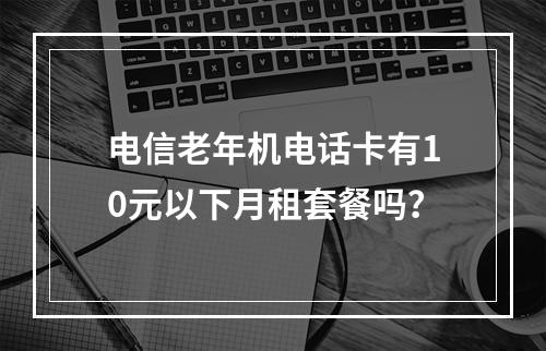 电信老年机电话卡有10元以下月租套餐吗？