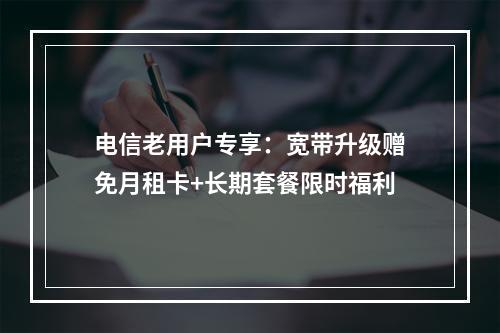 电信老用户专享：宽带升级赠免月租卡+长期套餐限时福利
