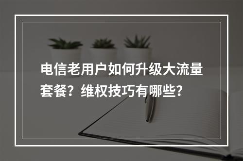 电信老用户如何升级大流量套餐？维权技巧有哪些？