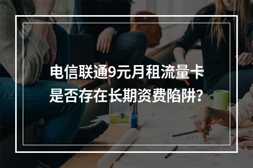 电信联通9元月租流量卡是否存在长期资费陷阱？