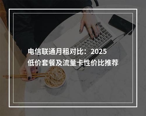电信联通月租对比：2025低价套餐及流量卡性价比推荐