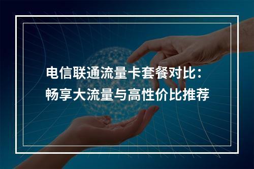 电信联通流量卡套餐对比：畅享大流量与高性价比推荐