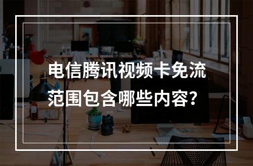 电信腾讯视频卡免流范围包含哪些内容？