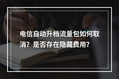 电信自动升档流量包如何取消？是否存在隐藏费用？