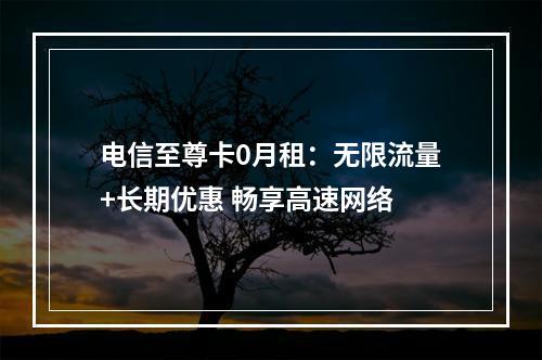 电信至尊卡0月租：无限流量+长期优惠 畅享高速网络