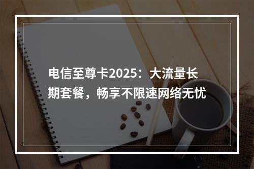 电信至尊卡2025：大流量长期套餐，畅享不限速网络无忧