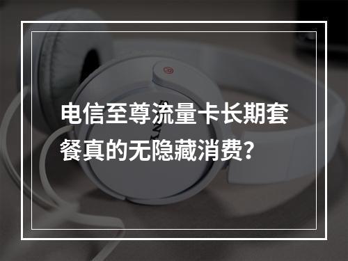 电信至尊流量卡长期套餐真的无隐藏消费？