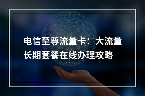 电信至尊流量卡：大流量长期套餐在线办理攻略