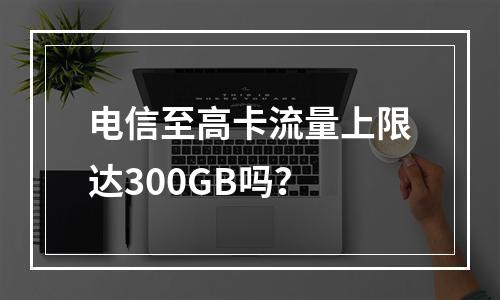 电信至高卡流量上限达300GB吗？