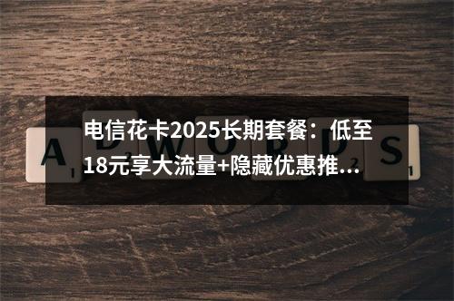 电信花卡2025长期套餐：低至18元享大流量+隐藏优惠推荐
