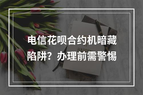 电信花呗合约机暗藏陷阱？办理前需警惕