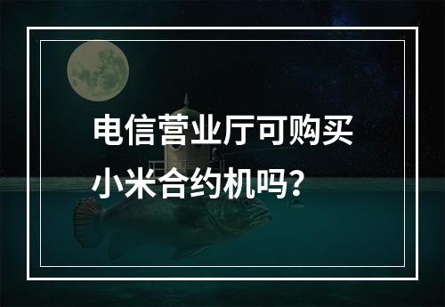 电信营业厅可购买小米合约机吗？