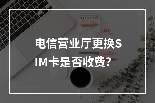 电信营业厅更换SIM卡是否收费？