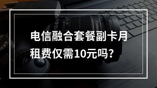 电信融合套餐副卡月租费仅需10元吗？