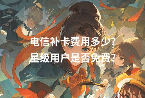 电信补卡费用多少？星级用户是否免费？