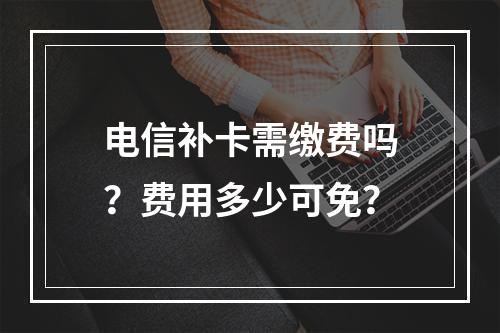 电信补卡需缴费吗？费用多少可免？