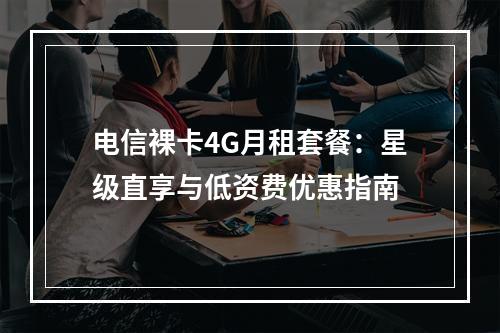 电信裸卡4G月租套餐：星级直享与低资费优惠指南