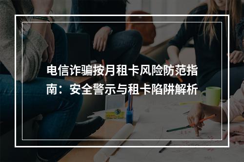 电信诈骗按月租卡风险防范指南：安全警示与租卡陷阱解析