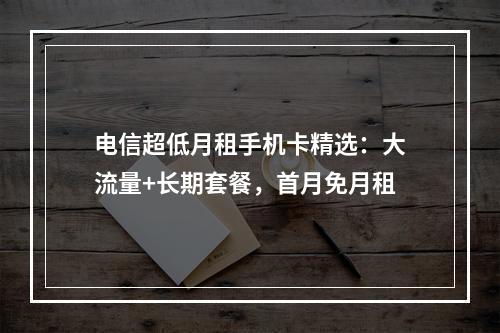 电信超低月租手机卡精选：大流量+长期套餐，首月免月租