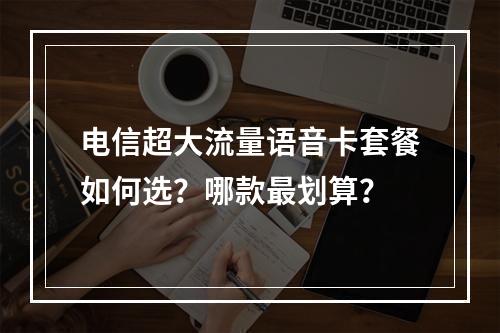 电信超大流量语音卡套餐如何选？哪款最划算？