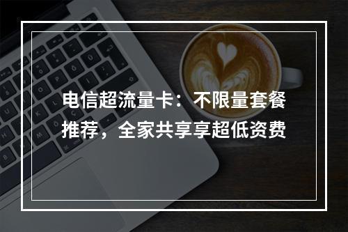 电信超流量卡：不限量套餐推荐，全家共享享超低资费