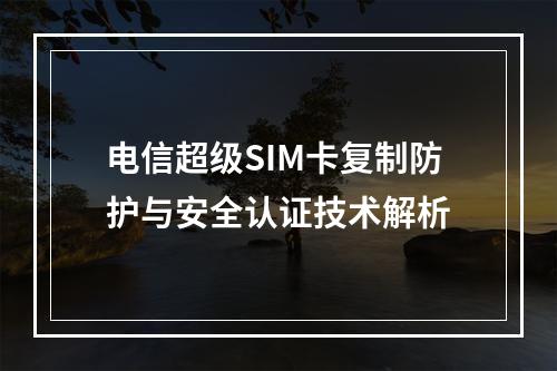 电信超级SIM卡复制防护与安全认证技术解析