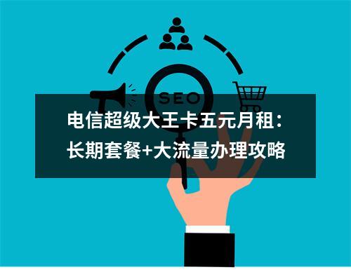 电信超级大王卡五元月租：长期套餐+大流量办理攻略