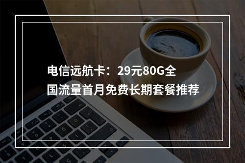 电信远航卡：29元80G全国流量首月免费长期套餐推荐