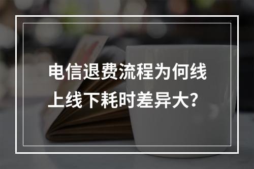电信退费流程为何线上线下耗时差异大？