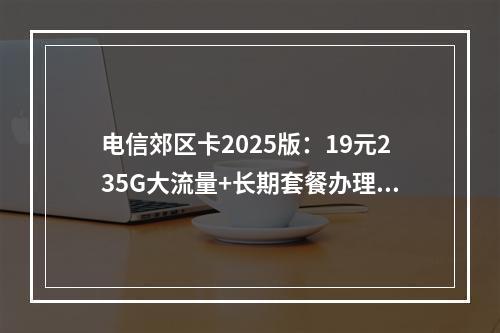 电信郊区卡2025版：19元235G大流量+长期套餐办理指南