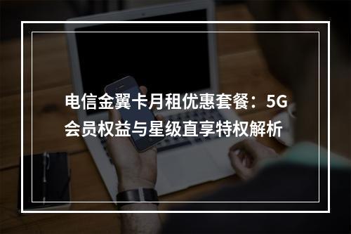 电信金翼卡月租优惠套餐：5G会员权益与星级直享特权解析