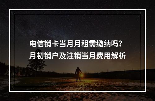 电信销卡当月月租需缴纳吗？月初销户及注销当月费用解析