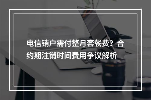 电信销户需付整月套餐费？合约期注销时间费用争议解析