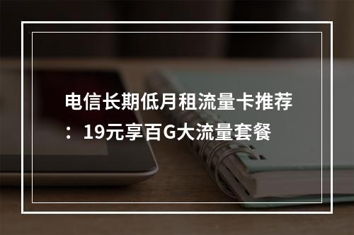 电信长期低月租流量卡推荐：19元享百G大流量套餐