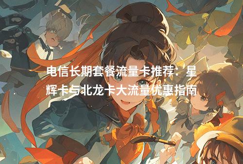 电信长期套餐流量卡推荐：星辉卡与北龙卡大流量优惠指南