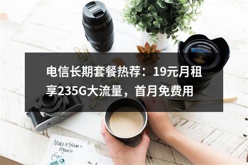 电信长期套餐热荐：19元月租享235G大流量，首月免费用