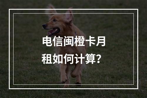 电信闽橙卡月租如何计算？