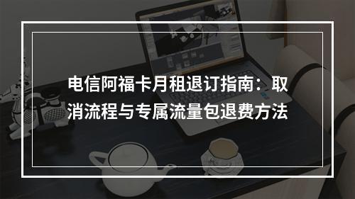 电信阿福卡月租退订指南：取消流程与专属流量包退费方法