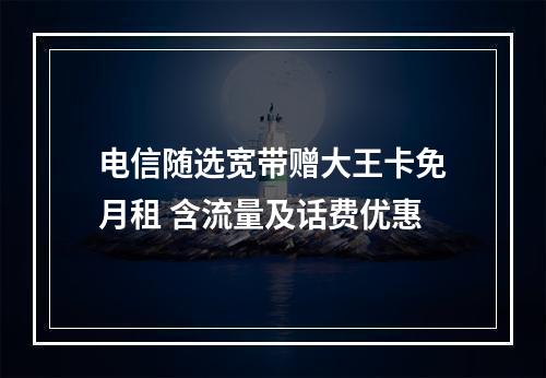 电信随选宽带赠大王卡免月租 含流量及话费优惠