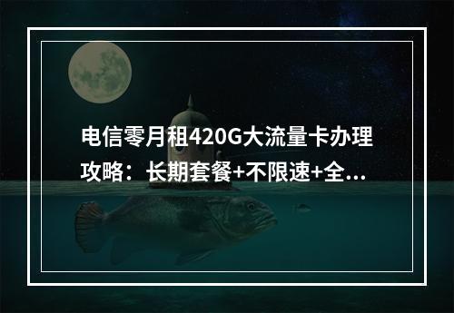 电信零月租420G大流量卡办理攻略：长期套餐+不限速+全国通用