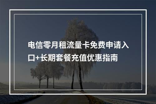 电信零月租流量卡免费申请入口+长期套餐充值优惠指南