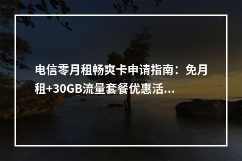 电信零月租畅爽卡申请指南：免月租+30GB流量套餐优惠活动